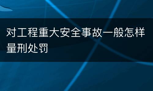 对工程重大安全事故一般怎样量刑处罚