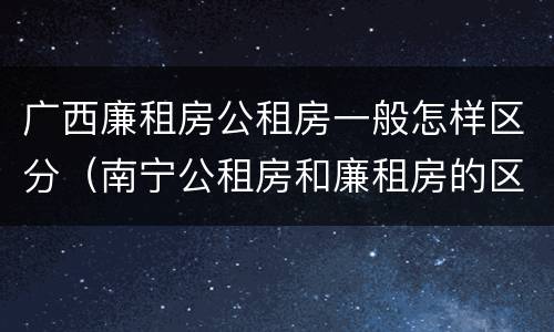 广西廉租房公租房一般怎样区分（南宁公租房和廉租房的区别）