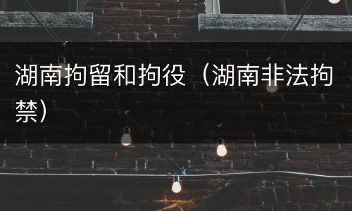 湖南拘留和拘役（湖南非法拘禁）