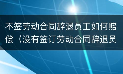 不签劳动合同辞退员工如何赔偿（没有签订劳动合同辞退员工怎么赔偿）