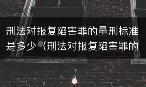 刑法对报复陷害罪的量刑标准是多少（刑法对报复陷害罪的量刑标准是多少条）