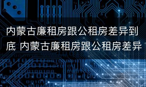 内蒙古廉租房跟公租房差异到底 内蒙古廉租房跟公租房差异到底多大