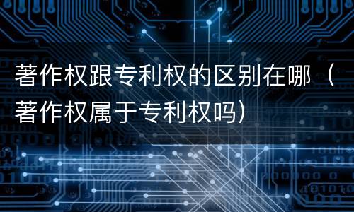著作权跟专利权的区别在哪（著作权属于专利权吗）