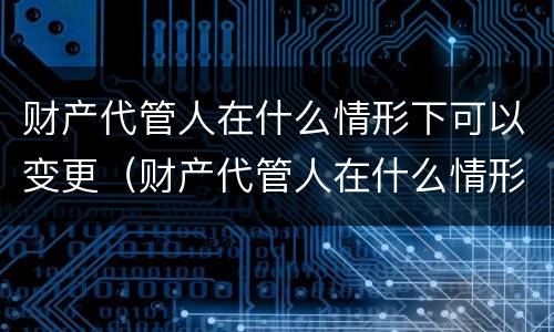 财产代管人在什么情形下可以变更（财产代管人在什么情形下可以变更监护人）