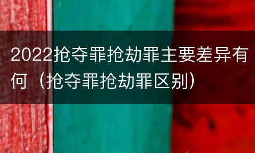 2022抢夺罪抢劫罪主要差异有何（抢夺罪抢劫罪区别）