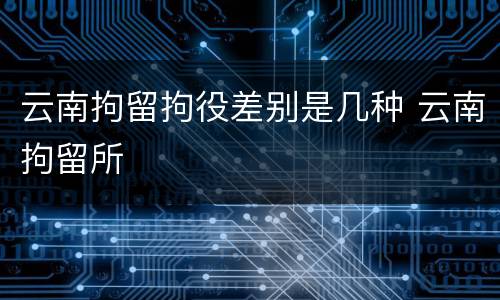云南拘留拘役差别是几种 云南拘留所