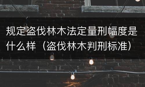 规定盗伐林木法定量刑幅度是什么样（盗伐林木判刑标准）