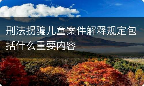 刑法拐骗儿童案件解释规定包括什么重要内容