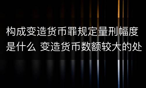 构成变造货币罪规定量刑幅度是什么 变造货币数额较大的处以下有期徒刑