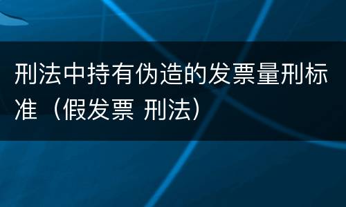 刑法中持有伪造的发票量刑标准（假发票 刑法）