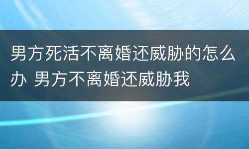 男方死活不离婚还威胁的怎么办 男方不离婚还威胁我