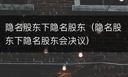 隐名股东下隐名股东（隐名股东下隐名股东会决议）