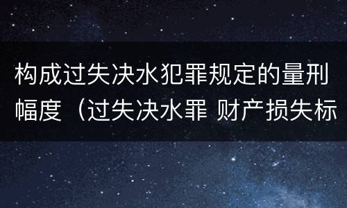 构成过失决水犯罪规定的量刑幅度（过失决水罪 财产损失标准）