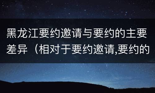 黑龙江要约邀请与要约的主要差异（相对于要约邀请,要约的内容更加规范明确）