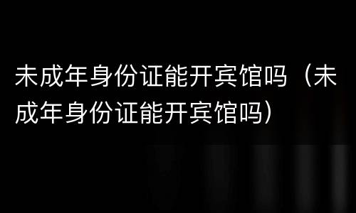 未成年身份证能开宾馆吗（未成年身份证能开宾馆吗）