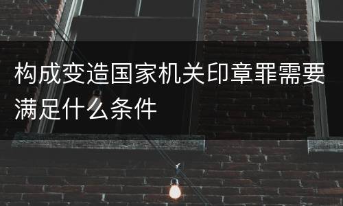 构成变造国家机关印章罪需要满足什么条件