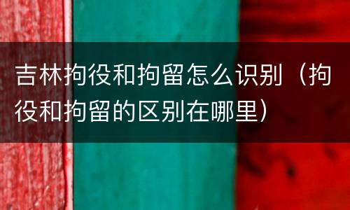 吉林拘役和拘留怎么识别（拘役和拘留的区别在哪里）