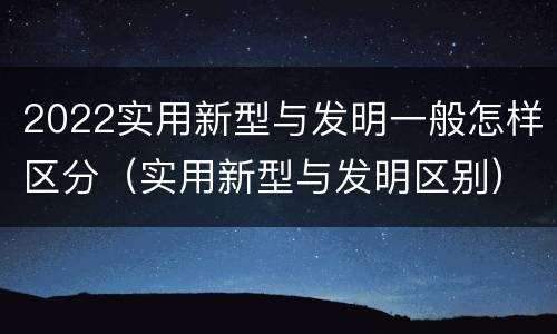 2022实用新型与发明一般怎样区分（实用新型与发明区别）