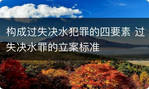 构成过失决水犯罪的四要素 过失决水罪的立案标准