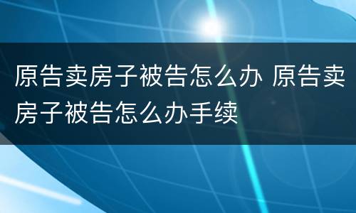 原告卖房子被告怎么办 原告卖房子被告怎么办手续