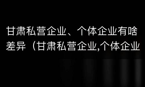 甘肃私营企业、个体企业有啥差异（甘肃私营企业,个体企业有啥差异呢）