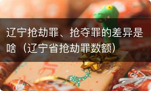 辽宁抢劫罪、抢夺罪的差异是啥（辽宁省抢劫罪数额）
