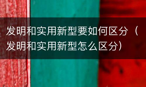 发明和实用新型要如何区分（发明和实用新型怎么区分）