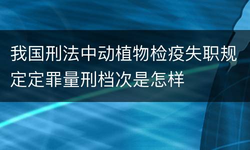 我国刑法中动植物检疫失职规定定罪量刑档次是怎样