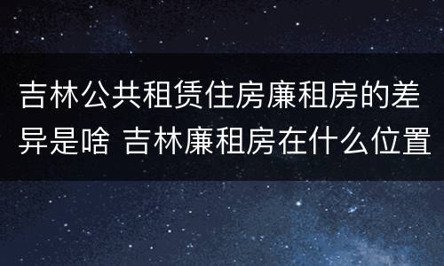 吉林公共租赁住房廉租房的差异是啥 吉林廉租房在什么位置