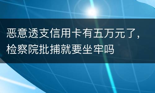恶意透支信用卡有五万元了，检察院批捕就要坐牢吗