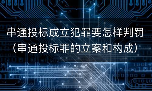 串通投标成立犯罪要怎样判罚（串通投标罪的立案和构成）