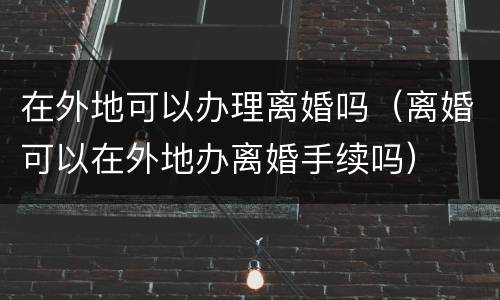 在外地可以办理离婚吗（离婚可以在外地办离婚手续吗）