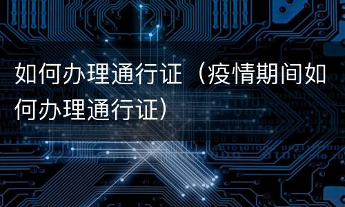 如何办理通行证（疫情期间如何办理通行证）