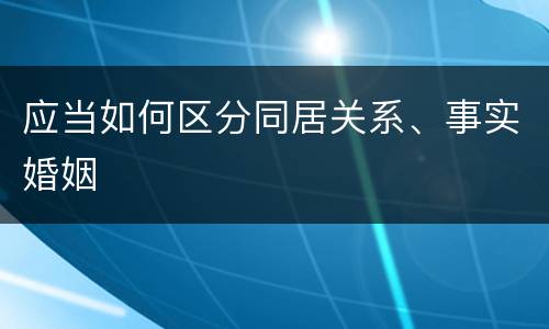 应当如何区分同居关系、事实婚姻