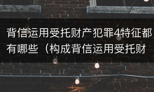 背信运用受托财产犯罪4特征都有哪些（构成背信运用受托财产罪的立案标准是）