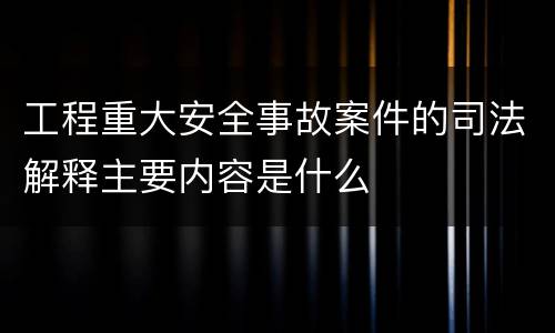 工程重大安全事故案件的司法解释主要内容是什么