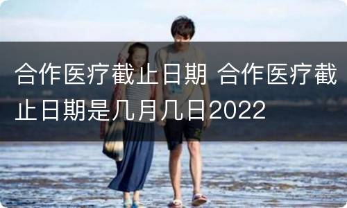 合作医疗截止日期 合作医疗截止日期是几月几日2022