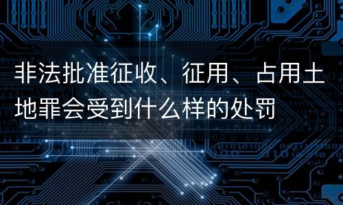 非法批准征收、征用、占用土地罪会受到什么样的处罚