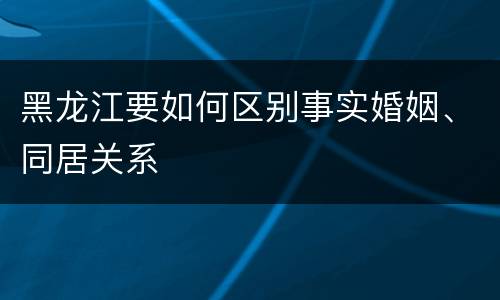 黑龙江要如何区别事实婚姻、同居关系