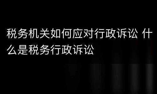 税务机关如何应对行政诉讼 什么是税务行政诉讼