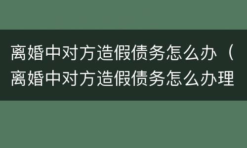 离婚中对方造假债务怎么办（离婚中对方造假债务怎么办理）