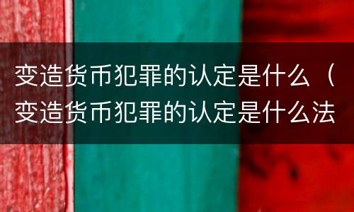 变造货币犯罪的认定是什么（变造货币犯罪的认定是什么法律）