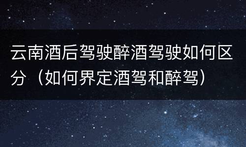 云南酒后驾驶醉酒驾驶如何区分（如何界定酒驾和醉驾）