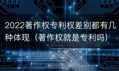 2022著作权专利权差别都有几种体现（著作权就是专利吗）