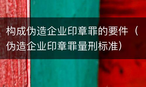 构成伪造企业印章罪的要件（伪造企业印章罪量刑标准）