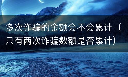 多次诈骗的金额会不会累计（只有两次诈骗数额是否累计）