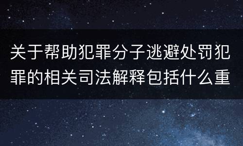 关于帮助犯罪分子逃避处罚犯罪的相关司法解释包括什么重要内容
