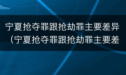 宁夏抢夺罪跟抢劫罪主要差异（宁夏抢夺罪跟抢劫罪主要差异有哪些）