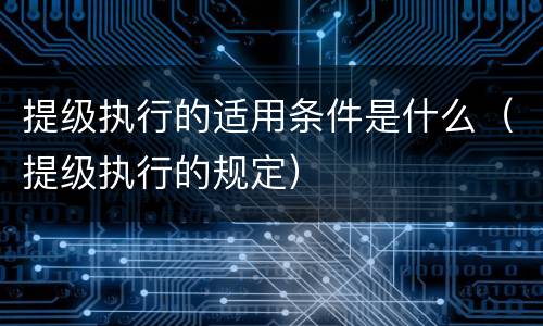 提级执行的适用条件是什么（提级执行的规定）