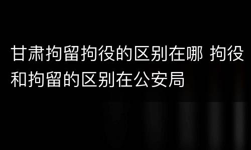 甘肃拘留拘役的区别在哪 拘役和拘留的区别在公安局